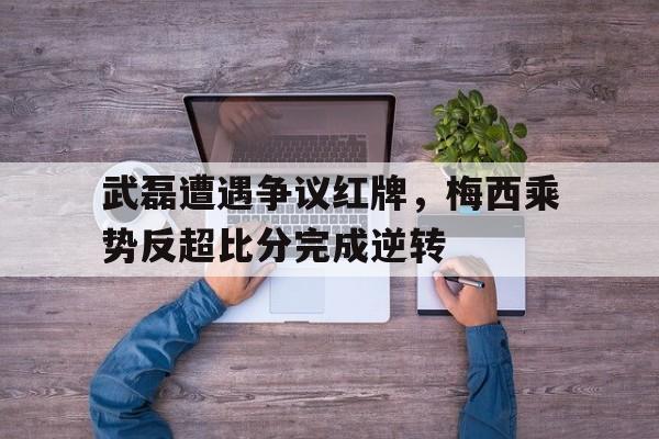 武磊遭遇争议红牌，梅西乘势反超比分完成逆转